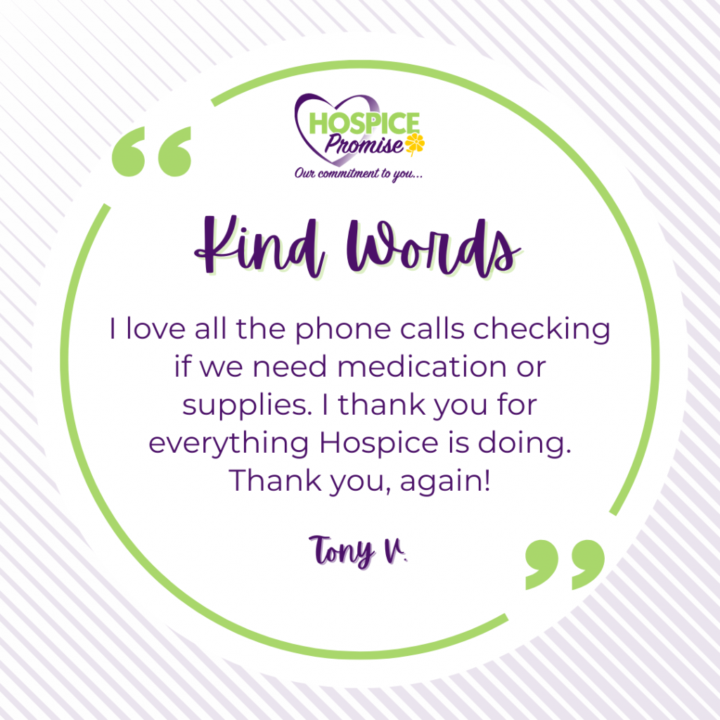 I love all the phone calls checking if we need medication or supplies. I thank you for everything Hospice is doing. Thank you, again! Tony V. 