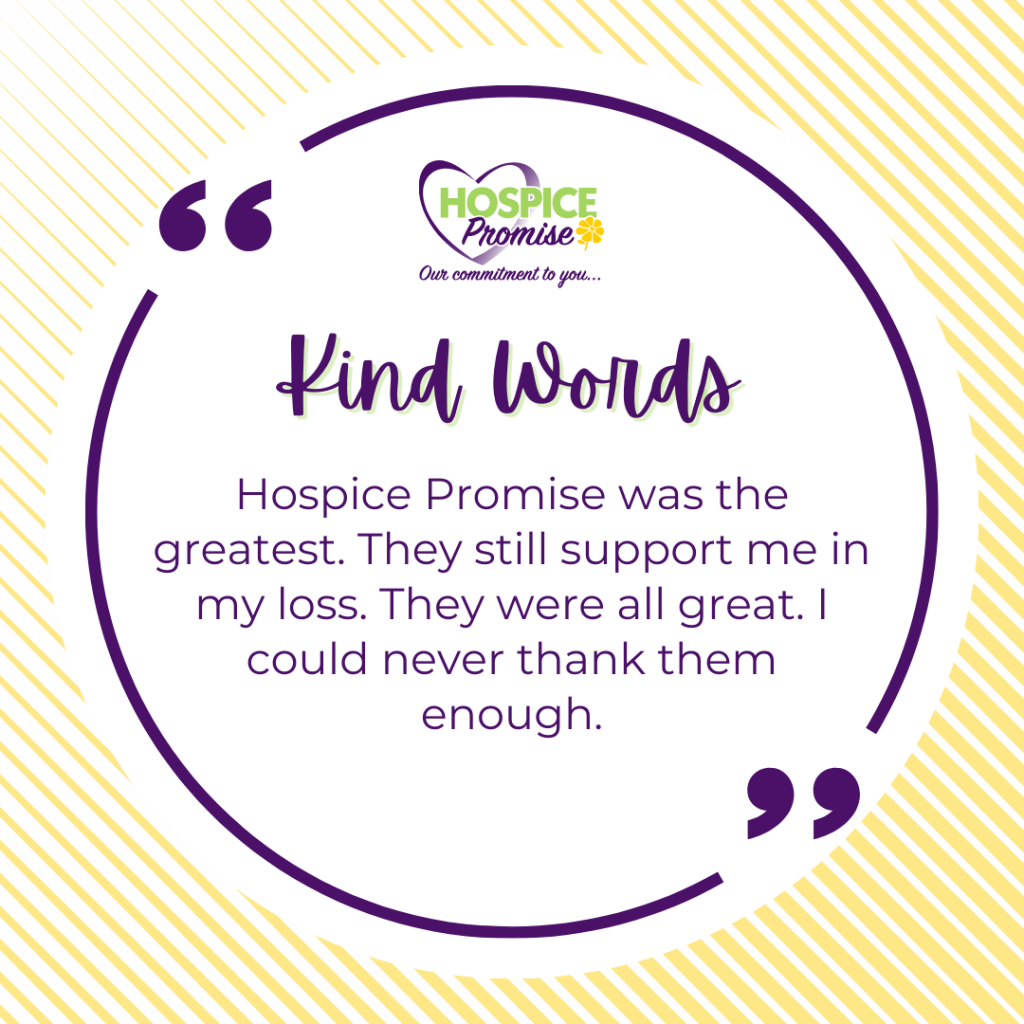 Hospice Promise was the greatest. They still support me in my loss. They were all great. I could never thank them enough. 