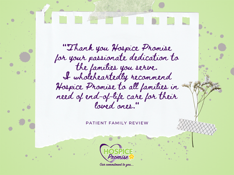 "Thank you Hospice Promise, for your passionate dedication to the families you serve. I wholeheartedly recommend Hospice Promise to all families in need of end-of-life care for their loved ones.”