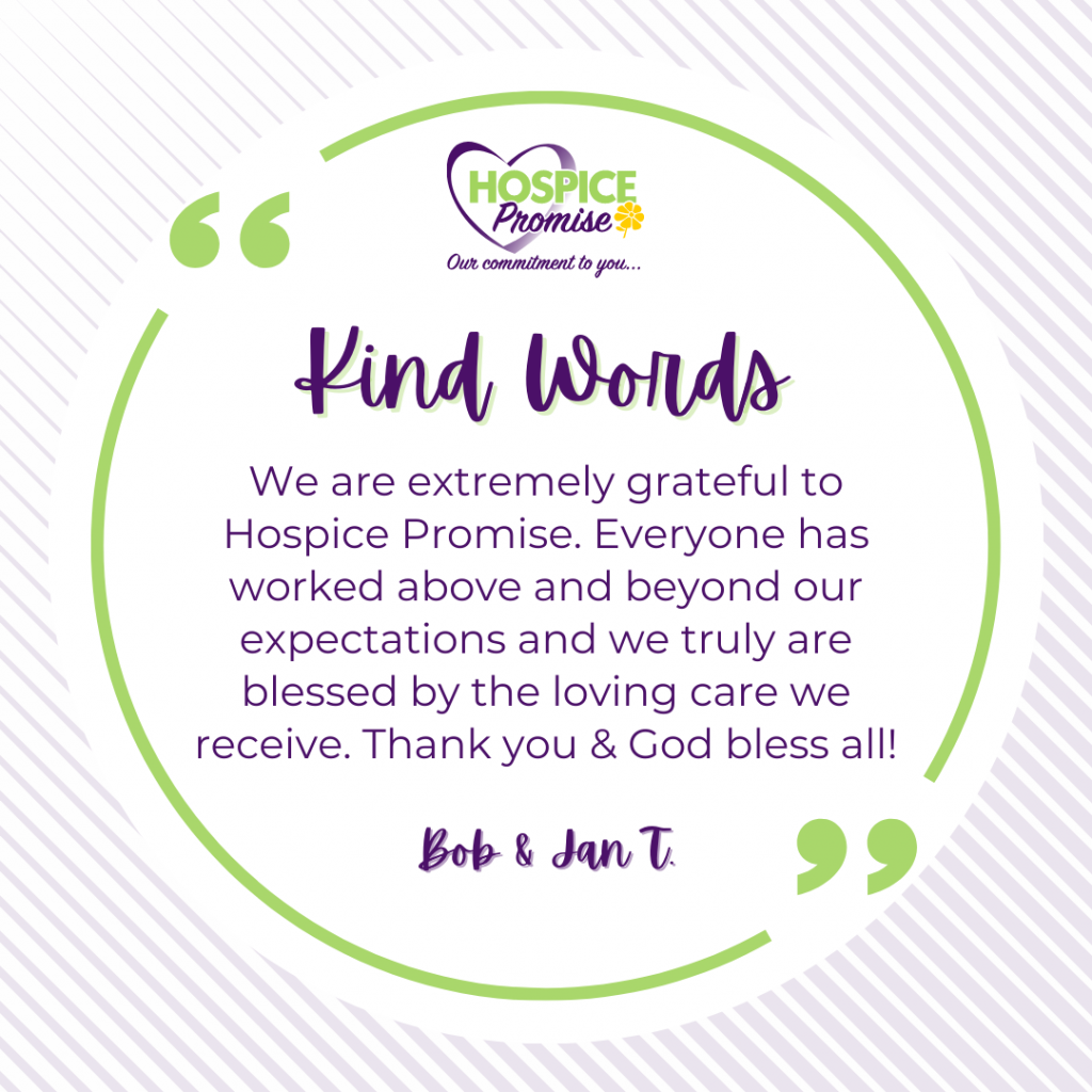 We are extremely grateful to Hospice Promise. Everyone has worked above and beyond our expectations and we truly are. blessed by the loving care we receive. Thank you & God bless all!